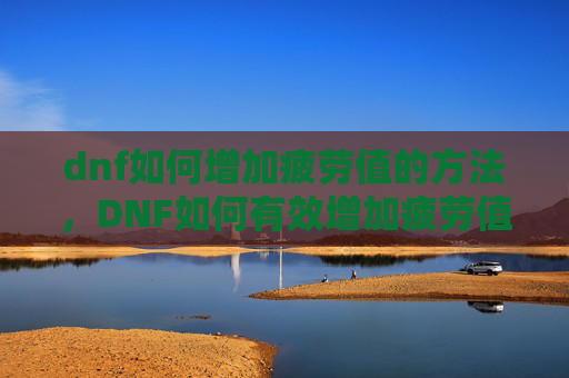 dnf如何增加疲劳值的方法，DNF如何有效增加疲劳值？掌握这些技巧让你的游戏体验更加畅快！
