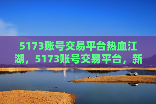 5173账号交易平台热血江湖,5173账号交易平台,新手必看攻略 5173账号交易平台热血江湖,5173账号交易平台,新手必看攻略
