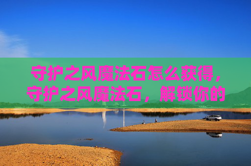 守护之风魔法石怎么获得，守护之风魔法石，解锁你的奇幻冒险之旅