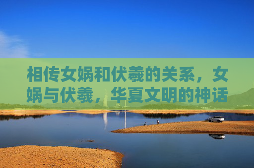 相传女娲和伏羲的关系，女娲与伏羲，华夏文明的神话缔造者