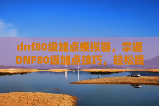 dnf80级加点模拟器，掌握DNF80级加点技巧，轻松提升角色实力