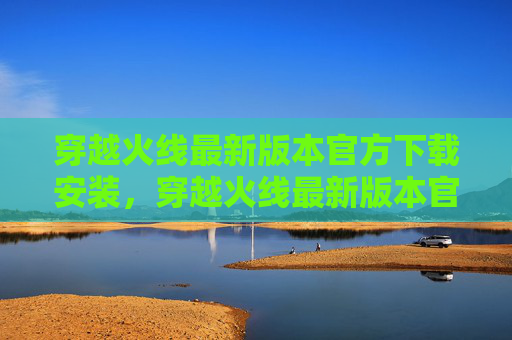 穿越火线最新版本官方下载安装，穿越火线最新版本官方下载指南