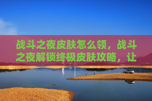 战斗之夜皮肤怎么领，战斗之夜解锁终极皮肤攻略，让你在战斗中闪耀全场！