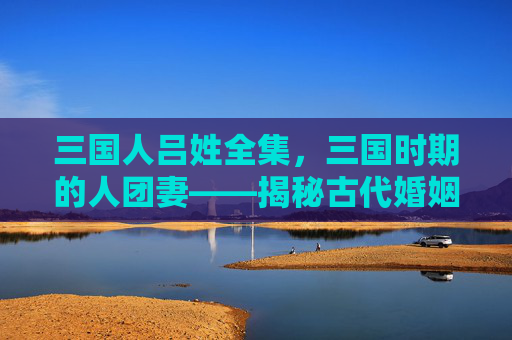 三国人吕姓全集，三国时期的人团妻——揭秘古代婚姻制度下的女性地位与选择