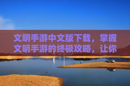文明手游中文版下载，掌握文明手游的终极攻略，让你成为真正的游戏大师！