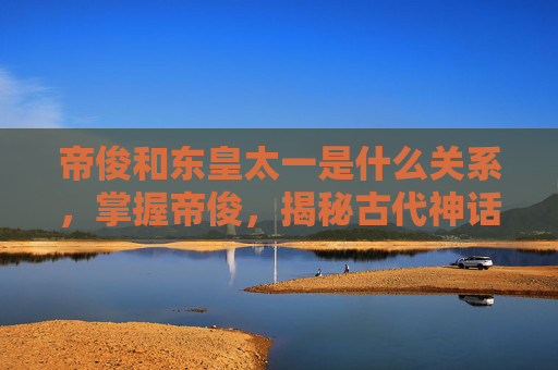 帝俊和东皇太一是什么关系,掌握帝俊,揭秘古代神话中的至高神祇 帝俊和东皇太一是什么关系,掌握帝俊,揭秘古代神话中的至高神祇