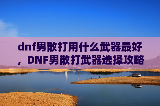 dnf男散打用什么武器最好,DNF男散打武器选择攻略,打造最强战斗伙伴 dnf男散打用什么武器最好,DNF男散打武器选择攻略,打造最强战斗伙伴