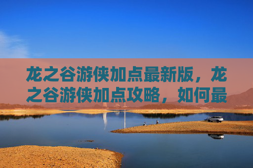 龙之谷游侠加点最新版，龙之谷游侠加点攻略，如何最大化你的战斗力
