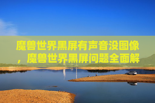 魔兽世界黑屏有声音没图像,魔兽世界黑屏问题全面解析与解决攻略 魔兽世界黑屏有声音没图像,魔兽世界黑屏问题全面解析与解决攻略