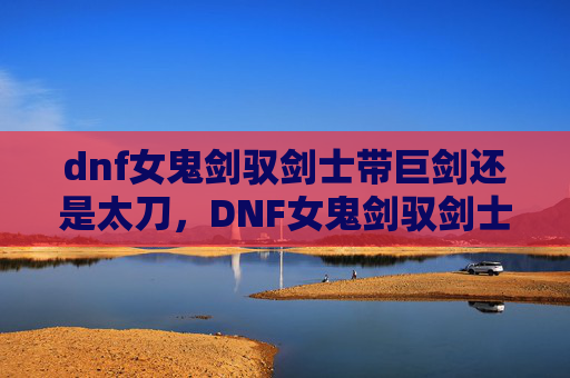 dnf女鬼剑驭剑士带巨剑还是太刀,DNF女鬼剑驭剑士攻略,掌握核心技能与装备选择 dnf女鬼剑驭剑士带巨剑还是太刀,DNF女鬼剑驭剑士攻略,掌握核心技能与装备选择