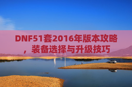 DNF51套2016年版本攻略,装备选择与升级技巧 DNF51套2016年版本攻略,装备选择与升级技巧