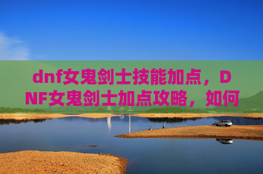 dnf女鬼剑士技能加点，DNF女鬼剑士加点攻略，如何高效利用技能提升战斗力