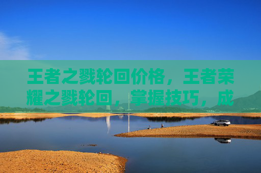 王者之戮轮回价格,王者荣耀之戮轮回,掌握技巧,成为游戏中的主宰者 王者之戮轮回价格,王者荣耀之戮轮回,掌握技巧,成为游戏中的主宰者