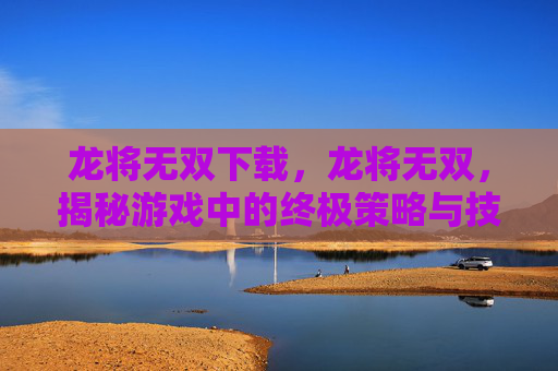 龙将无双下载，龙将无双，揭秘游戏中的终极策略与技巧