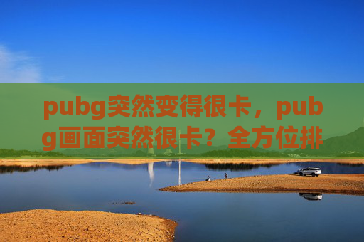 pubg突然变得很卡,pubg画面突然很卡?全方位排查与优化攻略,助你解决游戏卡顿问题 pubg突然变得很卡,pubg画面突然很卡?全方位排查与优化攻略,助你解决游戏卡顿问题