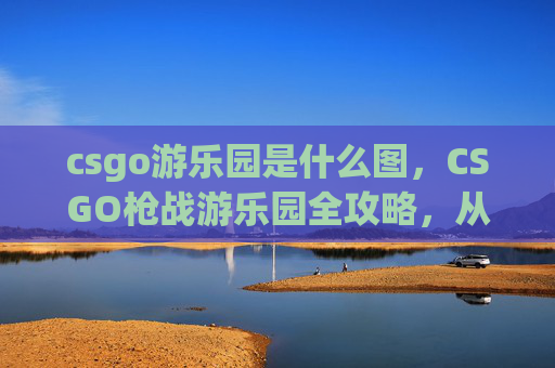 csgo游乐园是什么图，CSGO枪战游乐园全攻略，从定位到通关，一站式掌握王者之道