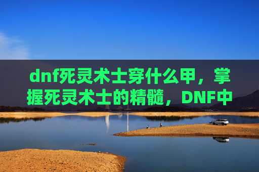 dnf死灵术士穿什么甲，掌握死灵术士的精髓，DNF中不死之身的秘诀