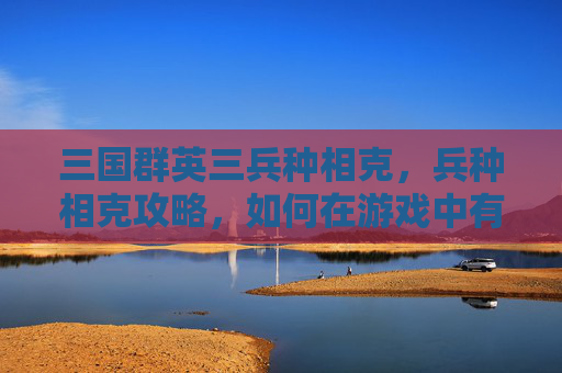 三国群英三兵种相克,兵种相克攻略,如何在游戏中有效利用不同兵种之间的克制关系? 三国群英三兵种相克,兵种相克攻略,如何在游戏中有效利用不同兵种之间的克制关系?