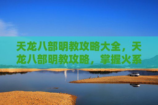 天龙八部明教攻略大全，天龙八部明教攻略，掌握火系武功，成为江湖中的传奇人物