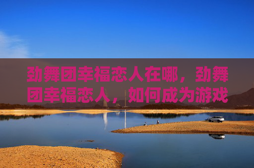 劲舞团幸福恋人在哪,劲舞团幸福恋人,如何成为游戏中的完美伴侣 劲舞团幸福恋人在哪,劲舞团幸福恋人,如何成为游戏中的完美伴侣