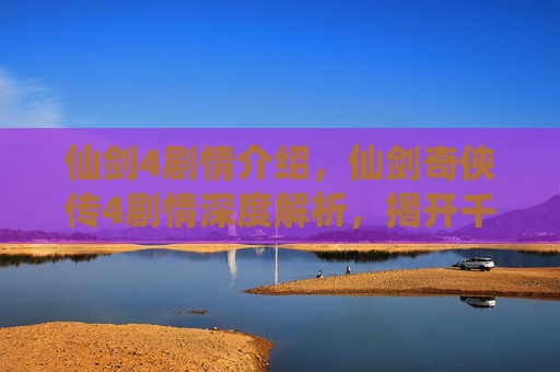 仙剑4剧情介绍，仙剑奇侠传4剧情深度解析，揭开千年恩怨，探索宿命与选择的交织