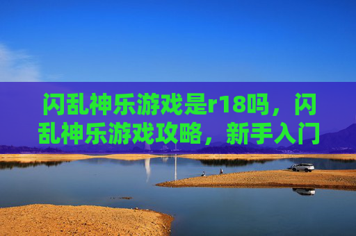 闪乱神乐游戏是r18吗，闪乱神乐游戏攻略，新手入门到高手进阶
