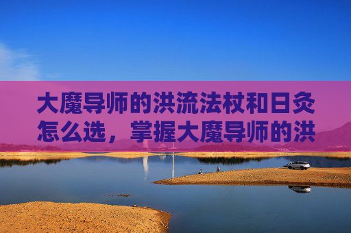 大魔导师的洪流法杖和日灸怎么选，掌握大魔导师的洪流法杖，深度解析与实战应用