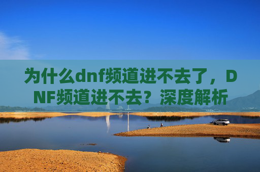 为什么dnf频道进不去了，DNF频道进不去？深度解析与解决策略