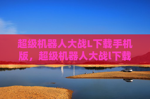 超级机器人大战L下载手机版，超级机器人大战l下载攻略，从新手到高手的全面指南