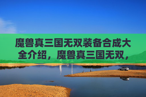 魔兽真三国无双装备合成大全介绍，魔兽真三国无双，策略与技巧的完美结合