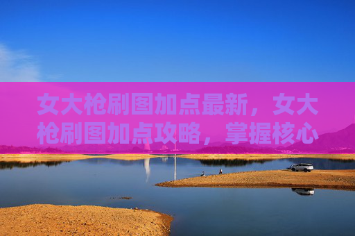 女大枪刷图加点最新,女大枪刷图加点攻略,掌握核心技能,提升战斗效率 女大枪刷图加点最新,女大枪刷图加点攻略,掌握核心技能,提升战斗效率