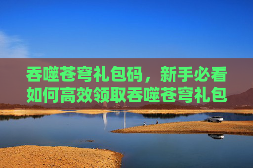吞噬苍穹礼包码,新手必看如何高效领取吞噬苍穹礼包,让你的游戏体验起飞! 吞噬苍穹礼包码,新手必看如何高效领取吞噬苍穹礼包,让你的游戏体验起飞!