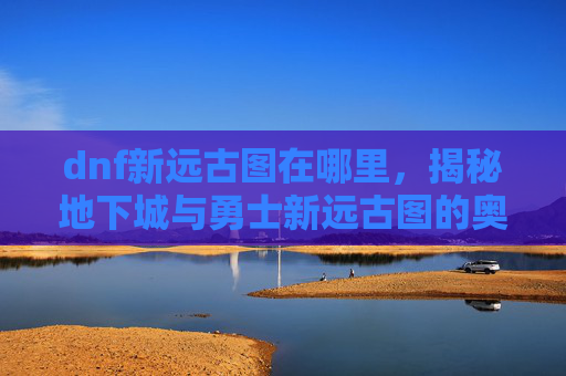 dnf新远古图在哪里,揭秘地下城与勇士新远古图的奥秘 dnf新远古图在哪里,揭秘地下城与勇士新远古图的奥秘