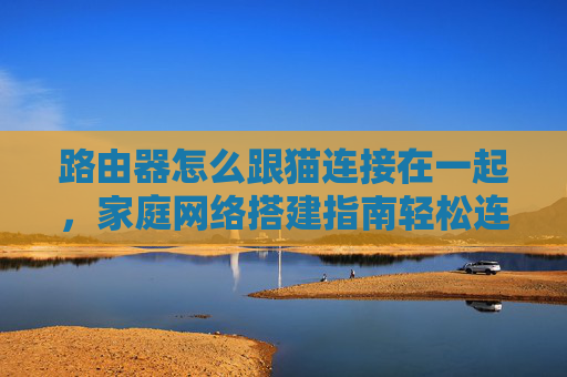 路由器怎么跟猫连接在一起，家庭网络搭建指南轻松连接路由器与猫，打造稳定高速的家庭网络环境