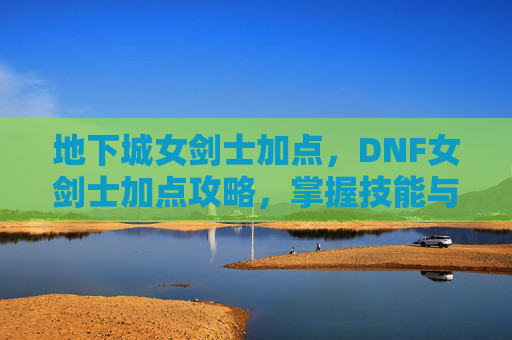 地下城女剑士加点，DNF女剑士加点攻略，掌握技能与装备搭配