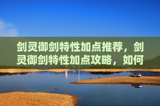 剑灵御剑特性加点推荐，剑灵御剑特性加点攻略，如何最大化你的战斗力