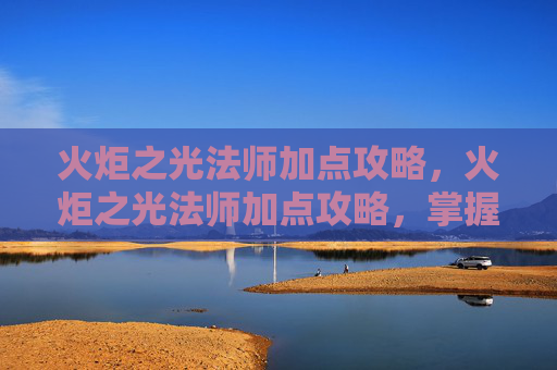 火炬之光法师加点攻略，火炬之光法师加点攻略，掌握元素魔法的力量