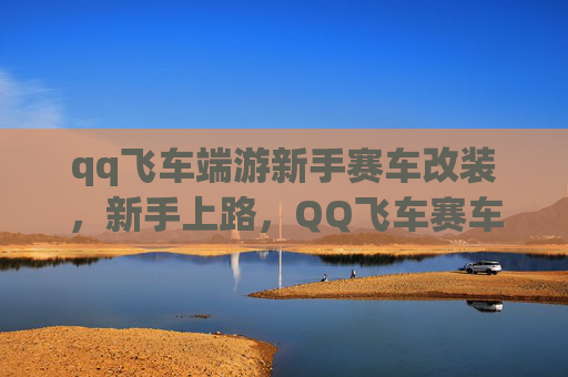 qq飞车端游新手赛车改装，新手上路，QQ飞车赛车改装攻略全解析