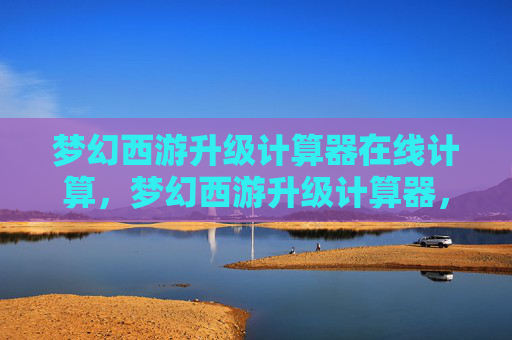 梦幻西游升级计算器在线计算,梦幻西游升级计算器,快速提升角色等级的实用攻略 梦幻西游升级计算器在线计算,梦幻西游升级计算器,快速提升角色等级的实用攻略