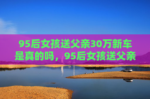 95后女孩送父亲30万新车是真的吗，95后女孩送父亲30万新车，父女情深的温馨故事