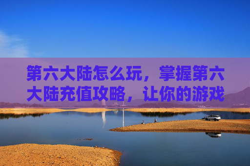 第六大陆怎么玩，掌握第六大陆充值攻略，让你的游戏之旅更加顺畅