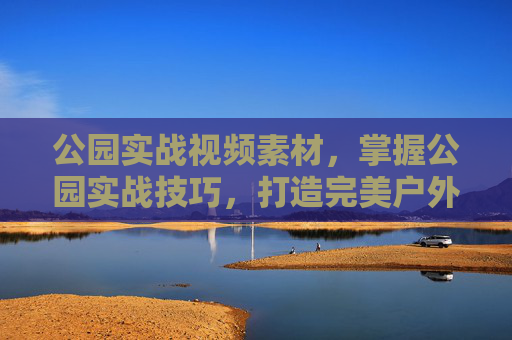 公园实战视频素材，掌握公园实战技巧，打造完美户外体验
