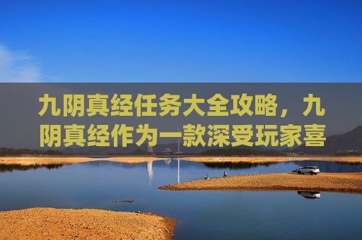 九阴真经任务大全攻略，九阴真经作为一款深受玩家喜爱的武侠题材网络游戏，其丰富的任务系统不仅为玩家提供了探索游戏世界的机会，也增加了游戏的趣味性和挑战性。以下是一篇关于九阴真经中任务大全的攻略文章