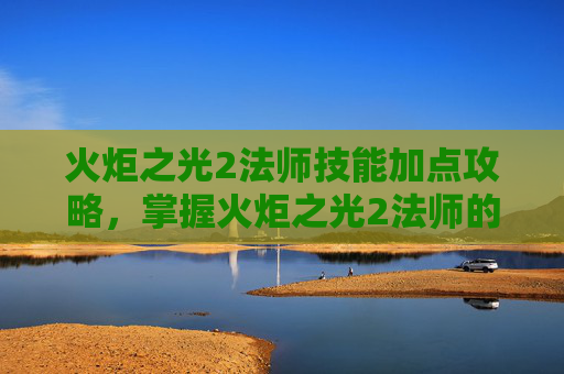 火炬之光2法师技能加点攻略，掌握火炬之光2法师的魔法之道，技能攻略全解析