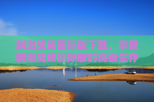 刺激战场国际版下载，掌握刺激战场国际版的高级生存技巧