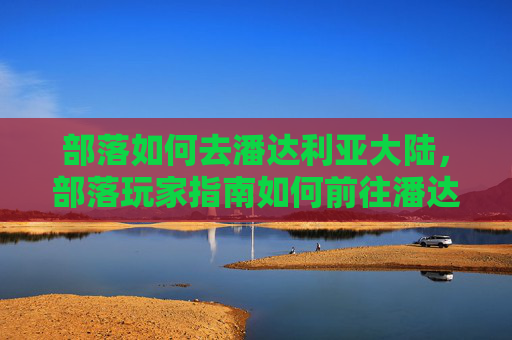 部落如何去潘达利亚大陆，部落玩家指南如何前往潘达利亚——从新手到资深的全面攻略