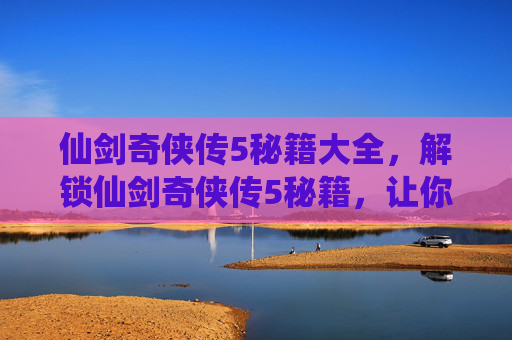 仙剑奇侠传5秘籍大全，解锁仙剑奇侠传5秘籍，让你的冒险之旅更加精彩