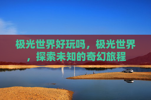 极光世界好玩吗,极光世界,探索未知的奇幻旅程 极光世界好玩吗,极光世界,探索未知的奇幻旅程