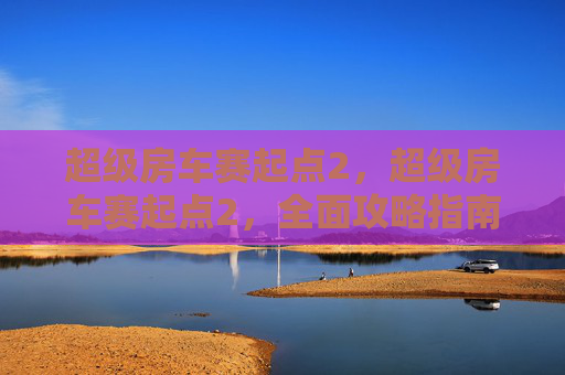 超级房车赛起点2，超级房车赛起点2，全面攻略指南