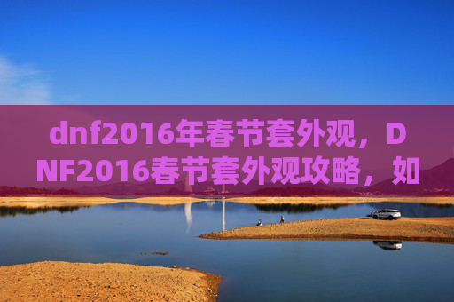 dnf2016年春节套外观,DNF2016春节套外观攻略,如何打造你的专属春节装扮 dnf2016年春节套外观,DNF2016春节套外观攻略,如何打造你的专属春节装扮